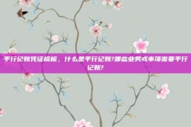 平行记账凭证模板，什么是平行记账?哪些业务或事项需要平行记账?