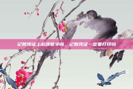 记账凭证上必须签字吗，记账凭证一定要打印吗
