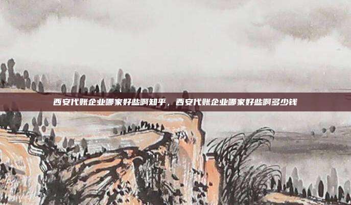西安代账企业哪家好些啊知乎，西安代账企业哪家好些啊多少钱