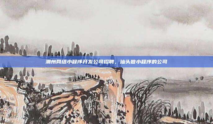 潮州网络小程序开发公司招聘,汕头做小程序的公司