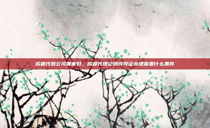 成都代账公司哪家好，成都代理记账许可证办理需要什么条件