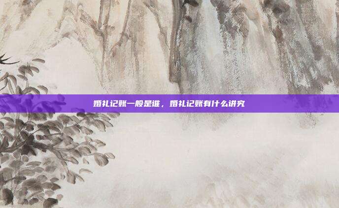 婚礼记账一般是谁,婚礼记账有什么讲究