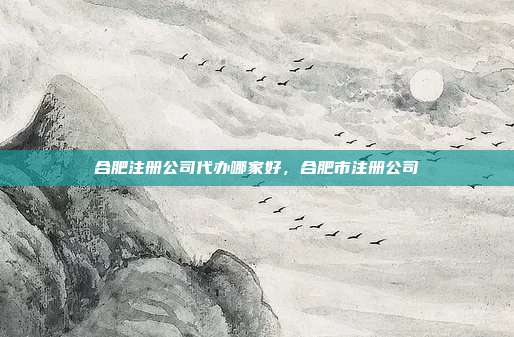 合肥注册公司代办哪家好,合肥市注册公司