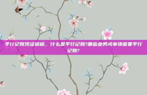 平行记账凭证模板,什么是平行记账?哪些业务或事项需要平行记账?