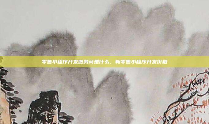 零售小程序开发服务商是什么,新零售小程序开发价格