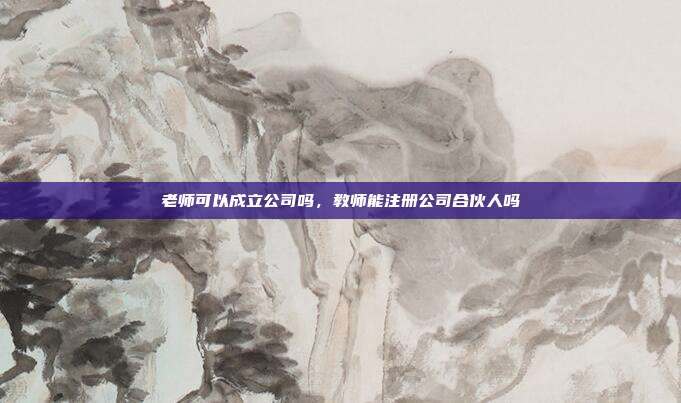老师可以成立公司吗,教师能注册公司合伙人吗