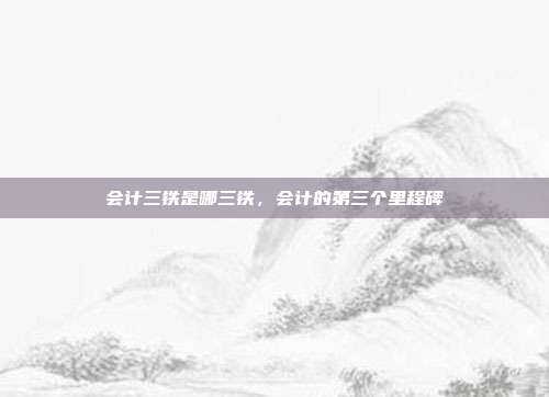 会计三铁是哪三铁,会计的第三个里程碑