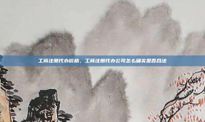 工商注册代办价格,工商注册代办公司怎么确实是否合法