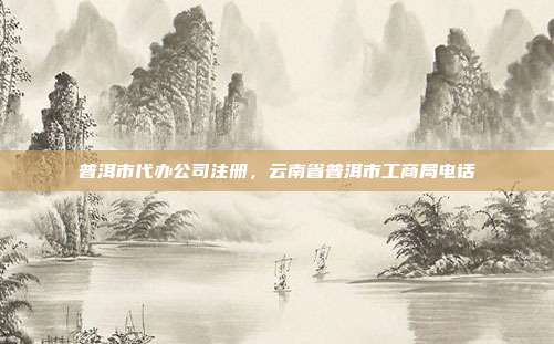 普洱市代办公司注册,云南省普洱市工商局电话