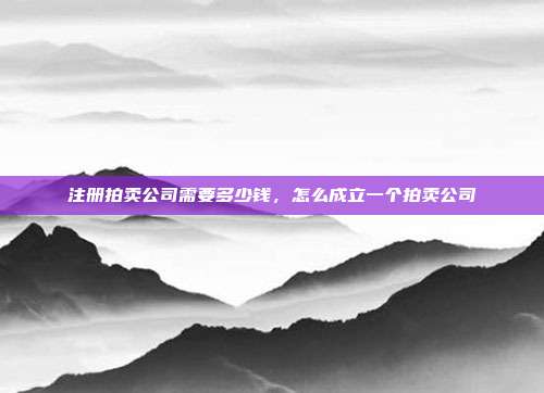 注册拍卖公司需要多少钱,怎么成立一个拍卖公司