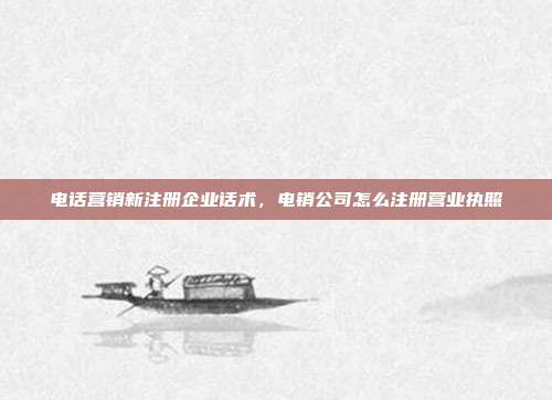 电话营销新注册企业话术,电销公司怎么注册营业执照