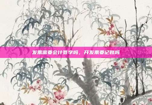 发票需要会计签字吗,开发票要记账吗