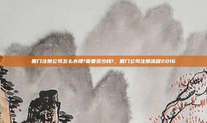 厦门注册公司怎么办理?需要多少钱?,厦门公司注册流程2016