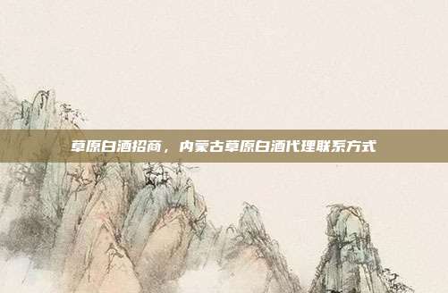 草原白酒招商，内蒙古草原白酒代理联系方式