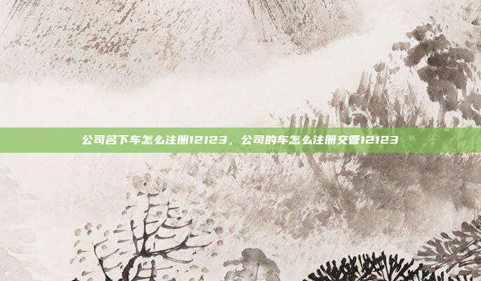 公司名下车怎么注册12123,公司的车怎么注册交管12123