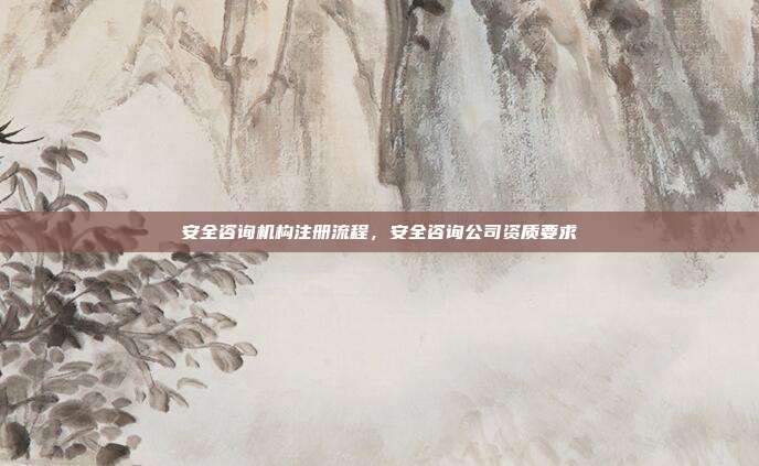 安全咨询机构注册流程,安全咨询公司资质要求