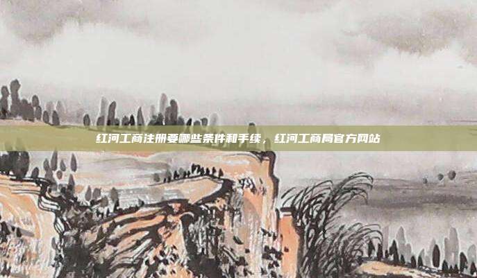 红河工商注册要哪些条件和手续,红河工商局官方网站