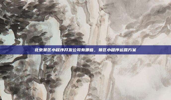 北京景区小程序开发公司有哪些,景区小程序运营方案