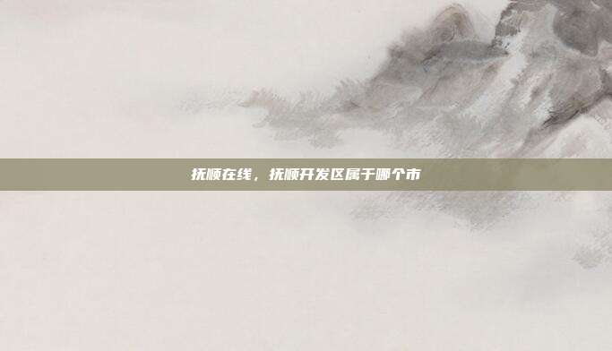抚顺在线,抚顺开发区属于哪个市