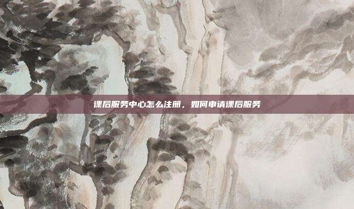 课后服务中心怎么注册,如何申请课后服务