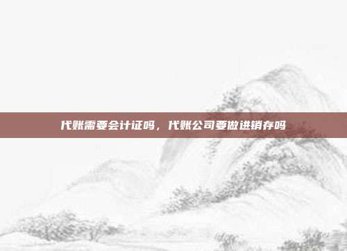 代账需要会计证吗,代账公司要做进销存吗