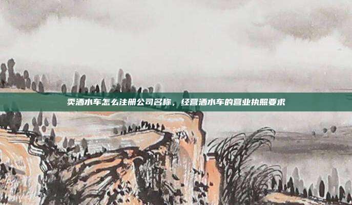 卖洒水车怎么注册公司名称,经营洒水车的营业执照要求