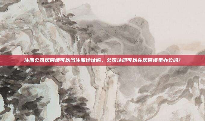 注册公司居民楼可以当注册地址吗,公司注册可以在居民楼里办公吗?