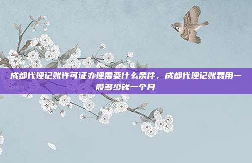 成都代理记账许可证办理需要什么条件，成都代理记账费用一般多少钱一个月