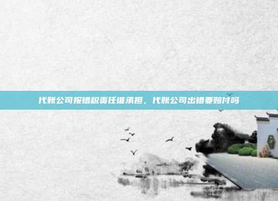 代账公司报错税责任谁承担,代账公司出错要赔付吗