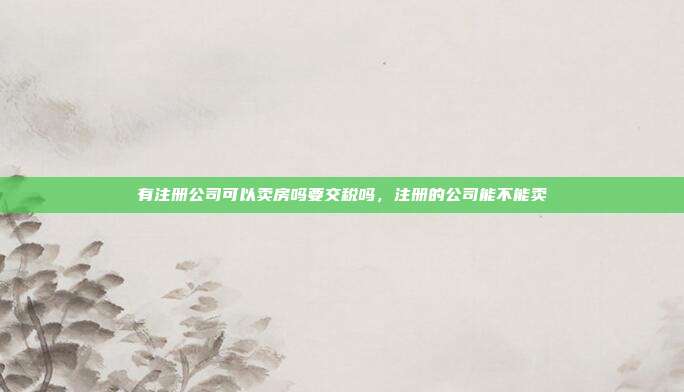 有注册公司可以卖房吗要交税吗，注册的公司能不能卖