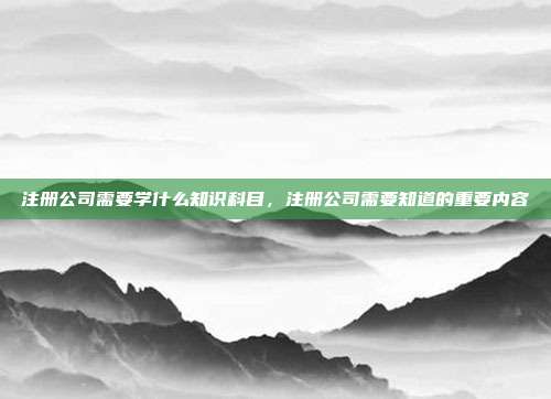注册公司需要学什么知识科目，注册公司需要知道的重要内容