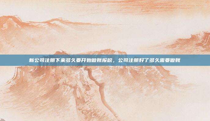 新公司注册下来多久要开始做账报税,公司注册好了多久需要做账