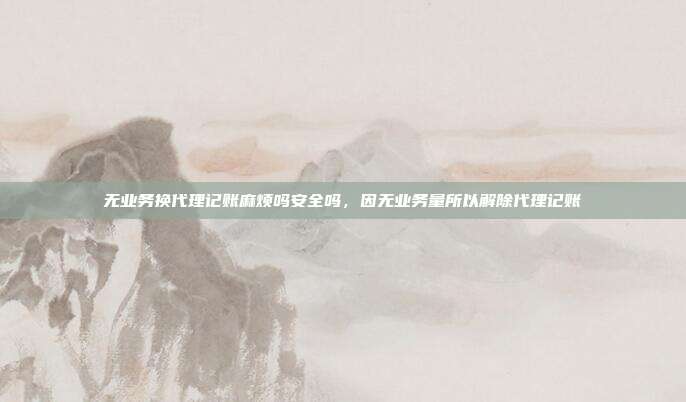 无业务换代理记账麻烦吗安全吗,因无业务量所以解除代理记账