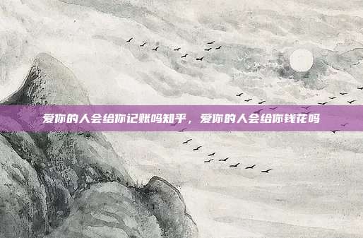 爱你的人会给你记账吗知乎，爱你的人会给你钱花吗
