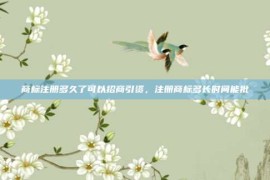 商标注册多久了可以招商引资，注册商标多长时间能批