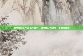 福州代账工作怎么样知乎，福州代记账公司一年多少费用
