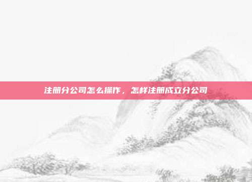注册分公司怎么操作，怎样注册成立分公司